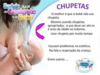 O melhor é que o bebê não use
chupeta.
  Mesmo usando chupetas
apropriadas, o uso deve ser até os
2 anos de idade no máximo.
  Usar chupeta por muito tempo


Causam problemas na estética,
Na fala e respiração da criança.

Entre outros ....
 