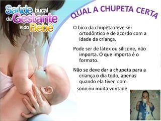 O bico da chupeta deve ser
  ortodôntico e de acordo com a
  idade da criança.
Pode ser de látex ou silicone, não
  importa. O que importa é o
  formato.
Não se deve dar a chupeta para a
  criança o dia todo, apenas
  quando ela tiver com
 sono ou muita vontade.
 