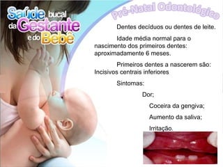 Dentes decíduos ou dentes de leite.
       Idade média normal para o
nascimento dos primeiros dentes:
aproximadamente 6 meses.
         Primeiros dentes a nascerem são:
Incisivos centrais inferiores
       Sintomas:
                Dor;
                   Coceira da gengiva;
                   Aumento da saliva;
                   Irritação.
 