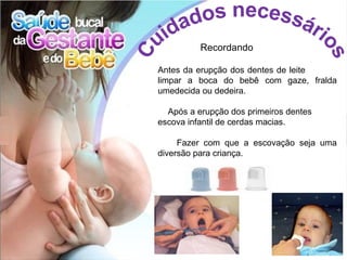 Recordando

Antes da erupção dos dentes de leite
limpar a boca do bebê com gaze, fralda
umedecida ou dedeira.

  Após a erupção dos primeiros dentes
escova infantil de cerdas macias.

     Fazer com que a escovação seja uma
diversão para criança.
 