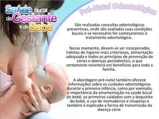 São realizadas consultas odontológicas
preventivas, onde são avaliadas suas condições
  bucais e se necessário for começaremos o
          tratamento odontológico.

  Nesse momento, devem-se ser incorporados
hábitos de higiene mais criteriosos, alimentação
adequada e todos os princípios de prevenção de
     cáries e doenças periodontais, o que
certamente reverterá em benefícios para toda a
                    família.

    A abordagem pré-natal também oferece
 informações sobre os cuidados odontológicos
durante a primeira infância, como por exemplo,
a importância da amamentação na saúde bucal
do bebê, os primeiros cuidados com a boquinha
  do bebê, o uso de mamadeiras e chupetas e
também é explicada a forma de transmissão da
                 doença cárie.
 