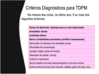 Critérios Diagnósticos para TDPM Na maioria dos ciclos, no último ano, 5 ou mais dos  seguintes sintomas. Humor de deprimido, desesperança ou auto-depreciação Ansiedade, tensão Labilidade afetiva Raiva e irritabilidade persistente (conflitos interpessoais) Diminuição no interesse nas atividades usuais Dificuldade de concentração Letargia, fadiga, perda de energia Alterações de apetite, craving Insônia ou hipersonia Senso subjetivo de estar sobrecarregada ou fora de controle Outros sintomas físicos (dor mamária, cefaléia, ganho de peso, etc.) 