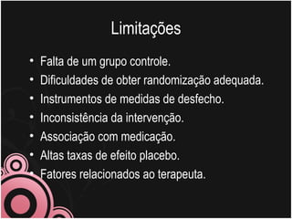 Limitações Falta de um grupo controle. Dificuldades de obter randomização adequada. Instrumentos de medidas de desfecho. Inconsistência da intervenção. Associação com medicação. Altas taxas de efeito placebo. Fatores relacionados ao terapeuta.  