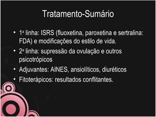 Tratamento-Sumário 1 a  linha: ISRS (fluoxetina, paroxetina e sertralina: FDA) e modificações do estilo de vida. 2 a  linha: supressão da ovulação e outros psicotrópicos Adjuvantes: AINES, ansiolíticos, diuréticos  Fitoterápicos: resultados conflitantes. 