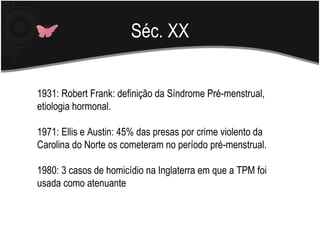Séc. XX 1931: Robert Frank: definição da Síndrome Pré-menstrual, etiologia hormonal. 1971: Ellis e Austin: 45% das presas por crime violento da Carolina do Norte os cometeram no período pré-menstrual. 1980: 3 casos de homicídio na Inglaterra em que a TPM foi usada como atenuante 