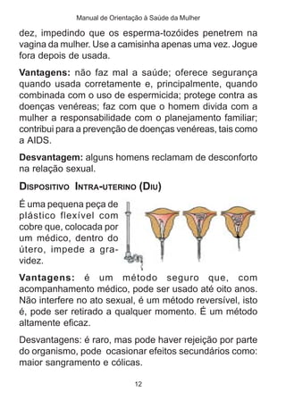 Manual de Orientação à Saúde da Mulher

dez, impedindo que os esperma-tozóides penetrem na
vagina da mulher. Use a camisinha apenas uma vez. Jogue
fora depois de usada.
Vantagens: não faz mal a saúde; oferece segurança
quando usada corretamente e, principalmente, quando
combinada com o uso de espermicida; protege contra as
doenças venéreas; faz com que o homem divida com a
mulher a responsabilidade com o planejamento familiar;
contribui para a prevenção de doenças venéreas, tais como
a AIDS.
Desvantagem: alguns homens reclamam de desconforto
na relação sexual.
DISPOSITIVO INTRA-UTERINO (DIU)
É uma pequena peça de
plástico flexível com
cobre que, colocada por
um médico, dentro do
útero, impede a gra-
videz.
Vantagens: é um método seguro que, com
acompanhamento médico, pode ser usado até oito anos.
Não interfere no ato sexual, é um método reversível, isto
é, pode ser retirado a qualquer momento. É um método
altamente eficaz.
Desvantagens: é raro, mas pode haver rejeição por parte
do organismo, pode ocasionar efeitos secundários como:
maior sangramento e cólicas.

                              12
 