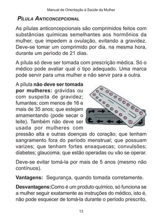 Manual de Orientação à Saúde da Mulher

PÍLULA ANTICONCEPCIONAL
As pílulas anticoncepcionais são comprimidos feitos com
substâncias químicas semelhantes aos hormônios da
mulher, que impedem a ovulação, evitando a gravidez.
Deve-se tomar um comprimido por dia, na mesma hora,
durante um período de 21 dias.
A pílula só deve ser tomada com prescrição médica. Só o
médico pode avaliar qual o tipo adequado. Uma marca
pode servir para uma mulher e não servir para a outra.
A pílula não deve ser tomada
por mulheres: grávidas ou
com suspeita de gravidez;
fumantes; com menos de 16 e
mais de 35 anos; que estejam
amamentando (pode secar o
leite). Também não deve ser
usada por mulheres com
pressão alta e outras doenças do coração; que tenham
sangramento fora do período menstrual; que possuam
varizes; que tenham fortes enxaquecas; convulsões;
diabetes; glaucoma; que estão operadas ou vão se operar.
Deve-se evitar tomá-la por mais de 5 anos (mesmo não
contínuos).
Vantagens: Segurança, quando tomada corretamente.
Desvantagens:Como é um produto químico, só funciona se
a mulher seguir exatamente as instruções do médico, isto é,
não pode esquecer de tomá-la durante o período prescrito,

                               13
 