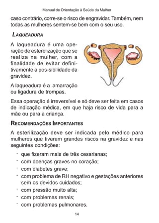Manual de Orientação à Saúde da Mulher

caso contrário, corre-se o risco de engravidar. Também, nem
todas as mulheres sentem-se bem com o seu uso.
LAQUEADURA
A laqueadura é uma ope-
ração de esterelização que se
realiza na mulher, com a
finalidade de evitar defini-
tivamente a pos-sibilidade da
gravidez.
A laqueadura é a amarração
ou ligadura de trompas.
Essa operação é irreversível e só deve ser feita em casos
de indicação médica, em que haja risco de vida para a
mãe ou para a criança.
RECOMENDAÇÕES IMPORTANTES
A esterilização deve ser indicada pelo médico para
mulheres que tiveram grandes riscos na gravidez e nas
seguintes condições:
  ¨ que fizeram mais de três cesarianas;
  ¨ com doenças graves no coração;
  ¨ com diabetes grave;
  ¨ com problema de RH negativo e gestações anteriores
    sem   os devidos cuidados;
  ¨ com   pressão muito alta;
  ¨ com   problemas renais;
  ¨ com   problemas pulmonares.
                               14
 