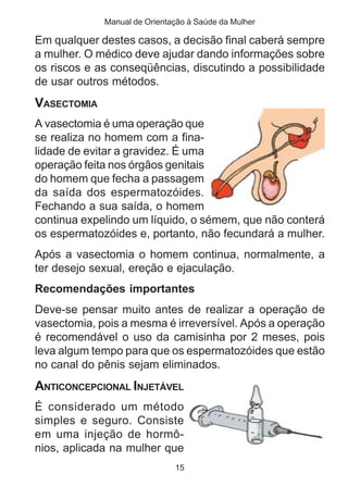 Manual de Orientação à Saúde da Mulher

Em qualquer destes casos, a decisão final caberá sempre
a mulher. O médico deve ajudar dando informações sobre
os riscos e as conseqüências, discutindo a possibilidade
de usar outros métodos.
VASECTOMIA
A vasectomia é uma operação que
se realiza no homem com a fina-
lidade de evitar a gravidez. É uma
operação feita nos órgãos genitais
do homem que fecha a passagem
da saída dos espermatozóides.
Fechando a sua saída, o homem
continua expelindo um líquido, o sémem, que não conterá
os espermatozóides e, portanto, não fecundará a mulher.
Após a vasectomia o homem continua, normalmente, a
ter desejo sexual, ereção e ejaculação.
Recomendações importantes
Deve-se pensar muito antes de realizar a operação de
vasectomia, pois a mesma é irreversível. Após a operação
é recomendável o uso da camisinha por 2 meses, pois
leva algum tempo para que os espermatozóides que estão
no canal do pênis sejam eliminados.
ANTICONCEPCIONAL INJETÁVEL
É considerado um método
simples e seguro. Consiste
em uma injeção de hormô-
nios, aplicada na mulher que
                              15
 