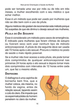 Manual de Orientação à Saúde da Mulher

pode ser tomada uma vez por mês ou de três em três
meses, a mulher escolhendo com o seu médico o que
achar melhor.
Esse é um método que pode ser usado por mulheres que
não se dão bem com o uso da pílula.
Alguns médicos não gostam de recomendar este método porque
há suspeitas de que ele diminui o desejo sexual nas mulheres.
PÍLULA DO DIA SEGUINTE
Esse é considerado um método para casos de emergência.
É indicado para mulheres que foram vítimas de estupro
ou fizeram sexo sem usar nenhum tipo de método
anticoncepcional. A pílula do dia seguinte deve ser usada
até 72 horas após o ato sexual. Procure o médico no posto
de saúde o mais rápido possível.
Se a mulher não tiver acesso a esta pílula, ela pode tomar
dois comprimidos de qualquer anticoncepcional nas
primeiras 24 horas após o ato sexual e depois tomar mais
dois comprimidos com intervalos de 12 horas entre cada
um, que faz o mesmo efeito.
DIAFRAGMA
O diafragma é uma capinha de
borracha bem fina, que a
mulher coloca, ela mesma, no
fundo da vagina, antes da
relação sexual, tapando assim
o colo do útero. Ele impede que
os espermatozóides do homem
penetrem no útero da mulher.
                               16
 