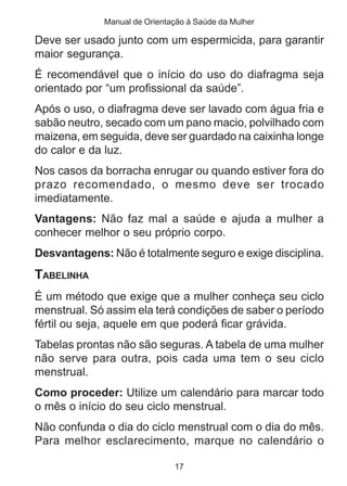 Manual de Orientação à Saúde da Mulher

Deve ser usado junto com um espermicida, para garantir
maior segurança.
É recomendável que o início do uso do diafragma seja
orientado por “um profissional da saúde”.
Após o uso, o diafragma deve ser lavado com água fria e
sabão neutro, secado com um pano macio, polvilhado com
maizena, em seguida, deve ser guardado na caixinha longe
do calor e da luz.
Nos casos da borracha enrugar ou quando estiver fora do
prazo recomendado, o mesmo deve ser trocado
imediatamente.
Vantagens: Não faz mal a saúde e ajuda a mulher a
conhecer melhor o seu próprio corpo.
Desvantagens: Não é totalmente seguro e exige disciplina.
TABELINHA
É um método que exige que a mulher conheça seu ciclo
menstrual. Só assim ela terá condições de saber o período
fértil ou seja, aquele em que poderá ficar grávida.
Tabelas prontas não são seguras. A tabela de uma mulher
não serve para outra, pois cada uma tem o seu ciclo
menstrual.
Como proceder: Utilize um calendário para marcar todo
o mês o início do seu ciclo menstrual.
Não confunda o dia do ciclo menstrual com o dia do mês.
Para melhor esclarecimento, marque no calendário o

                              17
 