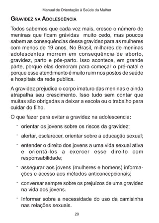 Manual de Orientação à Saúde da Mulher

GRAVIDEZ NA ADOLESCÊNCIA
Todos sabemos que cada vez mais, cresce o número de
meninas que ficam grávidas muito cedo, mas poucos
sabem as consequências dessa gravidez para as mulheres
com menos de 19 anos. No Brasil, milhares de meninas
adolescentes morrem em consequência de aborto,
gravidez, parto e pós-parto. Isso acontece, em grande
parte, porque elas demoram para começar o pré-natal e
porque esse atendimento é muito ruim nos postos de saúde
e hospitais da rede publica.
A gravidez prejudica o corpo imaturo das meninas e ainda
atrapalha seu crescimento. Isso tudo sem contar que
muitas são obrigadas a deixar a escola ou o trabalho para
cuidar do filho.
O que fazer para evitar a gravidez na adolescencia:
  ¨ orientar os jovens sobre os riscos da gravidez;

  ¨ alertar, esclarecer, orientar sobre a educação sexual;

  ¨ entender o direito dos jovens a uma vida sexual ativa
    e orientá-los a exercer esse direito com
    responsabilidade;
  ¨ assegurar aos jovens (mulheres e homens) informa-
    ções e acesso aos métodos anticoncepcionais;
  ¨ conversar sempre sobre os prejuízos de uma gravidez
    na vida dos jovens.
  ¨ Informar sobre a necessidade do uso da camisinha
    nas relações sexuais.
                              20
 