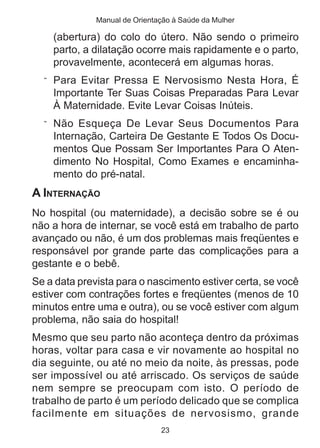Manual de Orientação à Saúde da Mulher

    (abertura) do colo do útero. Não sendo o primeiro
    parto, a dilatação ocorre mais rapidamente e o parto,
    provavelmente, acontecerá em algumas horas.
  ¨ Para Evitar Pressa E Nervosismo Nesta Hora, É
    Importante Ter Suas Coisas Preparadas Para Levar
    À Maternidade. Evite Levar Coisas Inúteis.
  ¨ Não Esqueça De Levar Seus Documentos Para
    Internação, Carteira De Gestante E Todos Os Docu-
    mentos Que Possam Ser Importantes Para O Aten-
    dimento No Hospital, Como Exames e encaminha-
    mento do pré-natal.
A INTERNAÇÃO
No hospital (ou maternidade), a decisão sobre se é ou
não a hora de internar, se você está em trabalho de parto
avançado ou não, é um dos problemas mais freqüentes e
responsável por grande parte das complicações para a
gestante e o bebê.
Se a data prevista para o nascimento estiver certa, se você
estiver com contrações fortes e freqüentes (menos de 10
minutos entre uma e outra), ou se você estiver com algum
problema, não saia do hospital!
Mesmo que seu parto não aconteça dentro da próximas
horas, voltar para casa e vir novamente ao hospital no
dia seguinte, ou até no meio da noite, às pressas, pode
ser impossível ou até arriscado. Os serviços de saúde
nem sempre se preocupam com isto. O período de
trabalho de parto é um período delicado que se complica
facilmente em situações de nervosismo, grande
                               23
 