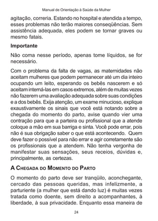 Manual de Orientação à Saúde da Mulher

agitação, correria. Estando no hospital e atendida a tempo,
esses problemas não terão maiores conseqüências. Sem
assistência adequada, eles podem se tornar graves ou
mesmo fatais.
Importante
Não coma nesse período, apenas tome líquidos, se for
necessário.
Com o problema da falta de vagas, as maternidades não
aceitam mulheres que podem permanecer até um dia inteiro
ocupando um leito, esperando os bebês nascerem e só
aceitam interná-las em casos extremos, além de muitas vezes
não fazerem uma avaliação adequada sobre suas condições
e a dos bebês. Exija atenção, um exame minucioso, explique
exaustivamente os sinais que você está notando sobre a
chegada do momento do parto, avise quando vier uma
contração para que a parteira ou profissional que a atende
coloque a mão em sua barriga e sinta. Você pode errar, pois
não é sua obrigação saber o que está acontecendo. Quem
deve fazer o possível para não errar e agir corretamente são
os profissionais que a atendem. Não tenha vergonha de
manifestar suas sensações, seus receios, dúvidas e,
principalmente, as certezas.
A CHEGADA DO MOMENTO DO PARTO
O momento do parto deve ser tranqüilo, aconchegante,
cercado das pessoas queridas, mas infelizmente, a
parturiente (a mulher que está dando luz) é muitas vezes
tratada como doente, sem direito a acompanhantes, à
liberdade, à sua privacidade. Enquanto essa maneira de
                               24
 