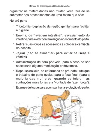 Manual de Orientação à Saúde da Mulher

organizar as maternidades não mudar, você terá de se
submeter aos procedimentos de uma rotina que são:
No pré parto
  ¨ Tricotomia (depilação da região genital) para facilitar
    a higiene.
  ¨ Enema, ou “lavagem intestinal”: esvaziamento do
    intestino para evitar contaminação no momento do parto.
  ¨ Retirar suas roupas e acessórios e colocar a camisola
    do hospital.
  ¨ Jejuar (não se alimentar) para evitar náuseas e
    vômitos
  ¨ Administração de soro por veia, para o caso de ser
    necessária alguma medicação endovenosa.
  ¨ Repouso no leito, na enfermaria de pré-natal. Até que
    o trabalho de parto evolua para a fase final, (para a
    maioria das mulheres, quando se iniciam as
    contrações mais fortes e a “vontade de fazer força”).
  ¨ Exames de toque para acompanhar a evolução do parto.




                                25
 