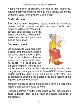 Manual de Orientação à Saúde da Mulher

Nesse momento aparecem, na maioria das mulheres,
alguns incômodos passageiros ou mais fortes, tais como:
ondas de calor, nervosismo e pele seca.
Ondas de calor:
É o sintoma mais freqüente. Quase todas as mulheres,
nesse período, sentem ondas de calor, porém, em
proporção diferente. Variam de
pessoa para pessoa e até de
época para época. Pode-se ter
mais calor em um período e
menos em outros.
Como é o calor?
Ele começa de uma hora para
a outra, iniciando pelo rosto e
pescoço, espalhando-se para
cima e para baixo. Muitas
vezes, provoca bastante suor,
no rosto, no pescoço, na
cabeça e no peito. Dura de dois
a três minutos e vai embora de repente, assim como
chegou, embora algumas situações e hábitos alimentares
podem contribuir para o seu surgimento. Entre elas, uso
de alimentos quentes, de bebidas, de café, assim como
lugares quentes e abafados.
Também situações emocionais como a raiva e a vergonha
fazem aparecer as ondas de calor.
Quando ocorrem à noite, e por várias vezes, prejudicam o
sono e fazem com que a mulher acorde cansada e
impaciente.
                              27
 