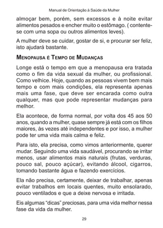 Manual de Orientação à Saúde da Mulher

almoçar bem, porém, sem excessos e à noite evitar
alimentos pesados e encher muito o estômago. ( contente-
se com uma sopa ou outros alimentos leves).
A mulher deve se cuidar, gostar de si, e procurar ser feliz,
isto ajudará bastante.
MENOPAUSA É TEMPO DE MUDANÇAS
Longe está o tempo em que a menopausa era tratada
como o fim da vida sexual da mulher, ou profissional.
Como velhice. Hoje, quando as pessoas vivem bem mais
tempo e com mais condições, ela representa apenas
mais uma fase, que deve ser encarada como outra
qualquer, mas que pode representar mudanças para
melhor.
Ela acontece, de forma normal, por volta dos 45 aos 50
anos, quando a mulher, quase sempre já está com os filhos
maiores, às vezes até independentes e por isso, a mulher
pode ter uma vida mais calma e feliz.
Para isto, ela precisa, como vimos anteriormente, querer
mudar. Seguindo uma vida saudável, procurando se irritar
menos, usar alimentos mais naturais (frutas, verduras,
pouco sal, pouco açúcar), evitando álcool, cigarros,
tomando bastante água e fazendo exercícios.
Ela não precisa, certamente, deixar de trabalhar, apenas
evitar trabalhos em locais quentes, muito ensolarado,
pouco ventilados e que a deixe nervosa e irritada.
Eis algumas “dicas” preciosas, para uma vida melhor nessa
fase da vida da mulher.
                               29
 