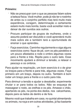 Manual de Orientação à Saúde da Mulher

Primeiro:
  ¨ Não se preocupar com o que as pessoas falam sobre
    a beleza física. Você mulher, pode já não ter o rostinho
    de antes ou o corpinho perfeito mas terá muito mais
    experiência, coragem, determinação e certamente
    estará muito mais bonita, basta você acreditar nisto e
    deixar de dar ouvidos aos outros.
  ¨ Procure participar de grupos de mulheres, onde o
    assunto poderá ser discutido e você aprenderá muito
    mais sobre ele e também terá a oportunidade de
    ensinar o que aprendeu.
  ¨ Faça exercícios. Caminhe regularmente e siga alguns
    exercícios como: fique de pé, com os pés paralelos e
    um pouco afastados e rode o ombro algumas vezes
    para a frente e trás. Repita para o outro lado. Esse
    movimento ajudará a diminuir a tensão, a relaxar o
    pescoço e os ombros.
Para ajudar na respiração, um bom exercício é o de girar
os braços para a frente e para trás, algumas vezes. Faça
primeiro em um braço, depois no outro. Também é bom
rodar um braço para a frente e o outro para trás.
Para diminuir a tensão e ajudar a desabafar, experimente
chutar o ar para todos os lados. Não se esqueça de
massagear o rosto, as orelhas e os pés. Amasse o chão,
apertando os pés, na ponta dos dedos, nos calcanhares,
depois para os lados de dentro e de fora.
Mesmo você que trabalha em casa, no quintal alimentando
os animais, na roça e em outras atividades, já faz bastante
                               30
 
