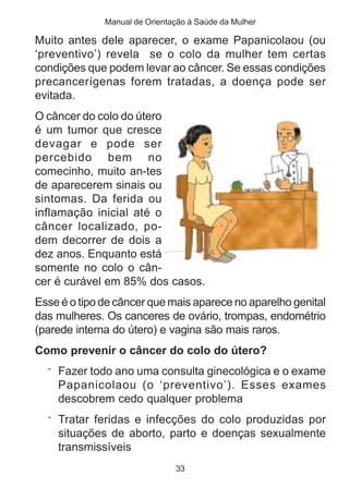 Manual de Orientação à Saúde da Mulher

Muito antes dele aparecer, o exame Papanicolaou (ou
‘preventivo’) revela se o colo da mulher tem certas
condições que podem levar ao câncer. Se essas condições
precancerígenas forem tratadas, a doença pode ser
evitada.
O câncer do colo do útero
é um tumor que cresce
devagar e pode ser
percebido bem no
comecinho, muito an-tes
de aparecerem sinais ou
sintomas. Da ferida ou
inflamação inicial até o
câncer localizado, po-
dem decorrer de dois a
dez anos. Enquanto está
somente no colo o cân-
cer é curável em 85% dos casos.
Esse é o tipo de câncer que mais aparece no aparelho genital
das mulheres. Os canceres de ovário, trompas, endométrio
(parede interna do útero) e vagina são mais raros.
Como prevenir o câncer do colo do útero?
  ¨ Fazer todo ano uma consulta ginecológica e o exame
    Papanicolaou (o ‘preventivo’). Esses exames
    descobrem cedo qualquer problema
  ¨ Tratar feridas e infecções do colo produzidas por
    situações de aborto, parto e doenças sexualmente
    transmissíveis
                               33
 