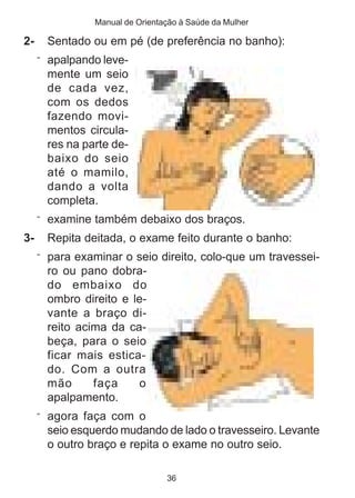 Manual de Orientação à Saúde da Mulher

2-     Sentado ou em pé (de preferência no banho):
     ¨ apalpando leve-
       mente um seio
       de cada vez,
       com os dedos
       fazendo movi-
       mentos circula-
       res na parte de-
       baixo do seio
       até o mamilo,
       dando a volta
       completa.
     ¨ examine também debaixo dos braços.
3-     Repita deitada, o exame feito durante o banho:
     ¨ para examinar o seio direito, colo-que um travessei-
       ro ou pano dobra-
       do embaixo do
       ombro direito e le-
       vante a braço di-
       reito acima da ca-
       beça, para o seio
       ficar mais estica-
       do. Com a outra
       mão      faça    o
       apalpamento.
     ¨ agora faça com o
       seio esquerdo mudando de lado o travesseiro. Levante
       o outro braço e repita o exame no outro seio.

                                 36
 