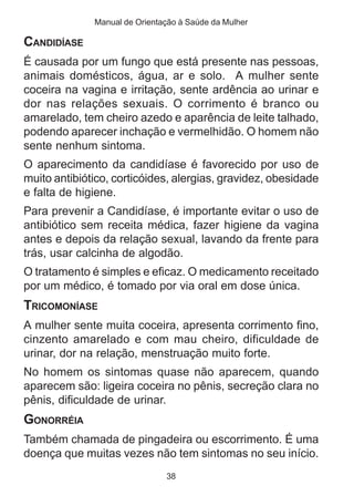Manual de Orientação à Saúde da Mulher

CANDIDÍASE
É causada por um fungo que está presente nas pessoas,
animais domésticos, água, ar e solo. A mulher sente
coceira na vagina e irritação, sente ardência ao urinar e
dor nas relações sexuais. O corrimento é branco ou
amarelado, tem cheiro azedo e aparência de leite talhado,
podendo aparecer inchação e vermelhidão. O homem não
sente nenhum sintoma.
O aparecimento da candidíase é favorecido por uso de
muito antibiótico, corticóides, alergias, gravidez, obesidade
e falta de higiene.
Para prevenir a Candidíase, é importante evitar o uso de
antibiótico sem receita médica, fazer higiene da vagina
antes e depois da relação sexual, lavando da frente para
trás, usar calcinha de algodão.
O tratamento é simples e eficaz. O medicamento receitado
por um médico, é tomado por via oral em dose única.
TRICOMONÍASE
A mulher sente muita coceira, apresenta corrimento fino,
cinzento amarelado e com mau cheiro, dificuldade de
urinar, dor na relação, menstruação muito forte.
No homem os sintomas quase não aparecem, quando
aparecem são: ligeira coceira no pênis, secreção clara no
pênis, dificuldade de urinar.
GONORRÉIA
Também chamada de pingadeira ou escorrimento. É uma
doença que muitas vezes não tem sintomas no seu início.
                               38
 