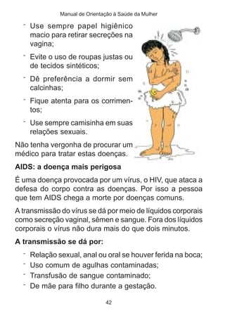 Manual de Orientação à Saúde da Mulher

  ¨ Use sempre papel higiênico
    macio para retirar secreções na
    vagina;
  ¨ Evite o uso de roupas justas ou
    de tecidos sintéticos;
  ¨ Dê preferência a dormir sem
    calcinhas;
  ¨ Fique atenta para os corrimen-
    tos;
  ¨ Use sempre camisinha em suas
    relações sexuais.
Não tenha vergonha de procurar um
médico para tratar estas doenças.
AIDS: a doença mais perigosa
É uma doença provocada por um vírus, o HIV, que ataca a
defesa do corpo contra as doenças. Por isso a pessoa
que tem AIDS chega a morte por doenças comuns.
A transmissão do vírus se dá por meio de líquidos corporais
como secreção vaginal, sêmen e sangue. Fora dos líquidos
corporais o vírus não dura mais do que dois minutos.
A transmissão se dá por:
  ¨ Relação sexual, anal ou oral se houver ferida na boca;
  ¨ Uso comum de agulhas contaminadas;
  ¨ Transfusão de sangue contaminado;
  ¨ De mãe para filho durante a gestação.

                               42
 