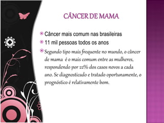  Câncer  mais comum nas brasileiras
 11 mil pessoas todos os anos

 Segundo tipo mais frequente no mundo, o câncer
  de mama é o mais comum entre as mulheres,
  respondendo por 22% dos casos novos a cada
  ano. Se diagnosticado e tratado oportunamente, o
  prognóstico é relativamente bom.
 