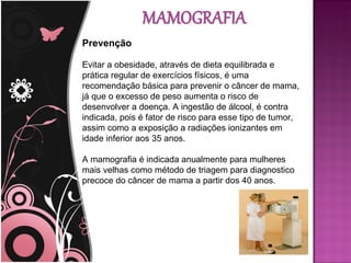 Prevenção

Evitar a obesidade, através de dieta equilibrada e
prática regular de exercícios físicos, é uma
recomendação básica para prevenir o câncer de mama,
já que o excesso de peso aumenta o risco de
desenvolver a doença. A ingestão de álcool, é contra
indicada, pois é fator de risco para esse tipo de tumor,
assim como a exposição a radiações ionizantes em
idade inferior aos 35 anos.

A mamografia é indicada anualmente para mulheres
mais velhas como método de triagem para diagnostico
precoce do câncer de mama a partir dos 40 anos.
 