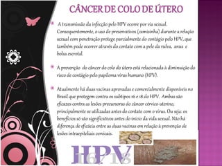     A transmissão da infecção pelo HPV ocorre por via sexual.
    Consequentemente, o uso de preservativos (camisinha) durante a relação
    sexual com penetração protege parcialmente do contágio pelo HPV, que
    também pode ocorrer através do contato com a pele da vulva, anus e
    bolsa escrotal.

   A prevenção do câncer do colo do útero está relacionada à diminuição do
    risco de contágio pelo papiloma vírus humano (HPV).

   Atualmente há duas vacinas aprovadas e comercialmente disponíveis no
    Brasil que protegem contra os subtipos 16 e 18 do HPV. Ambas são
    eficazes contra as lesões precursoras do câncer cérvico-uterino,
    principalmente se utilizadas antes do contato com o vírus. Ou seja: os
    benefícios só são significativos antes do inicio da vida sexual. Não há
    diferença de eficácia entre as duas vacinas em relação à prevenção de
    lesões intraepiteliais cervicais.
 