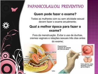 Quem pode fazer o exame?
 Todas as mulheres com ou sem atividade sexual
       devem fazer o exame anualmente;

Qual a melhor época para fazer o
            exame?
  Fora da menstruação. Evitar o uso de duchas,
cremes vaginais e relações sexuais três dias antes
                   do exame;
 