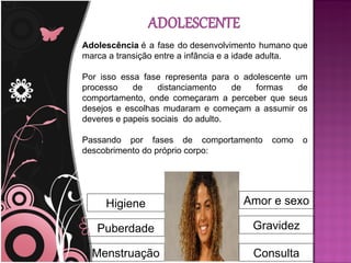 Adolescência é a fase do desenvolvimento humano que
marca a transição entre a infância e a idade adulta.

Por isso essa fase representa para o adolescente um
processo    de    distanciamento    de  formas    de
comportamento, onde começaram a perceber que seus
desejos e escolhas mudaram e começam a assumir os
deveres e papeis sociais do adulto.

Passando por fases de comportamento        como   o
descobrimento do próprio corpo:




     Higiene                         Amor e sexo

   Puberdade                           Gravidez

  Menstruação                          Consulta
 