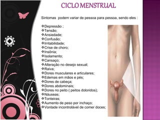 Sintomas podem variar de pessoa para pessoa, sendo eles :

Depressão ;
Tensão;
Ansiedade;
Confusão;
Irritabilidade;
Crise de choro;
Insônia;
Isolamento;
Cansaço;
Alteração no desejo sexual;
Raiva;
Dores musculares e articulares;
Edemas em mãos e pés;
Dores de cabeça;
Dores abdominais;
Dores no peito ( peitos doloridos);
Náuseas;
Tonteiras;
Aumento de peso por inchaço;
Vontade incontrolável de comer doces;
 