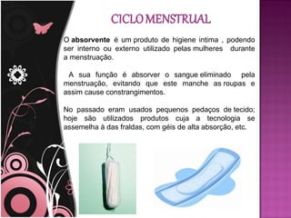 O absorvente é um produto de higiene intima , podendo
ser interno ou externo utilizado pelas mulheres durante
a menstruação.

 A sua função é absorver o sangue eliminado pela
menstruação, evitando que este manche as roupas e
assim cause constrangimentos.

No passado eram usados pequenos pedaços de tecido;
hoje são utilizados produtos cuja a tecnologia se
assemelha à das fraldas, com géis de alta absorção, etc.
 