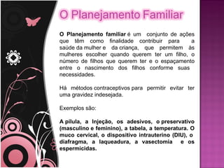 O Planejamento familiar é um conjunto de ações
que têm como finalidade contribuir para       a
saúde da mulher e da criança, que permitem às
mulheres escolher quando querem ter um filho, o
número de filhos que querem ter e o espaçamento
entre o nascimento dos filhos conforme suas
necessidades.

Há métodos contraceptivos para permitir evitar ter
uma gravidez indesejada.

Exemplos são:

A pílula, a Injeção, os adesivos, o preservativo
(masculino e feminino), a tabela, a temperatura. O
muco cervical, o dispositivo intrauterino (DIU), o
diafragma, a laqueadura, a vasectomia e os
espermicidas.
 