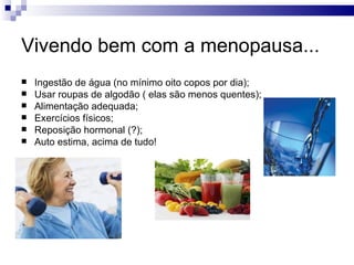 Vivendo bem com a menopausa...
   Ingestão de água (no mínimo oito copos por dia);
   Usar roupas de algodão ( elas são menos quentes);
   Alimentação adequada;
   Exercícios físicos;
   Reposição hormonal (?);
   Auto estima, acima de tudo!
 