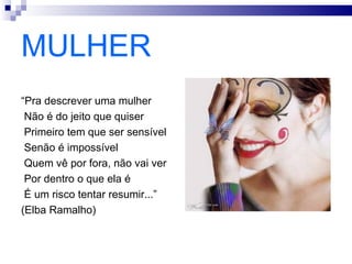 MULHER
“Pra descrever uma mulher
 Não é do jeito que quiser
 Primeiro tem que ser sensível
 Senão é impossível
 Quem vê por fora, não vai ver
 Por dentro o que ela é
 É um risco tentar resumir...”
(Elba Ramalho)
 