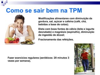 Como se sair bem na TPM
                         Modificações alimentares com diminuição da
                         gordura, sal, açúcar e cafeína (café, chá,
                         bebidas a base de colas);
                         Dieta com boas fontes de cálcio (leite e iogurte
                         desnatado) e magnésio (espinafre), diminuição
                         da ingestão de álcool;
                         Fracionamento das refeições.




Fazer exercícios regulares (aeróbicos: 20 minutos 3
vezes por semana),
 
