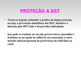 PROTEÇÃO A DST

    Torna-se urgente estimular a prática da dupla proteção,
    ou seja, a prevenção simultânea das DST, inclusive a
    infecção pelo HIV/Aids e da gravidez indesejada;


    Isso pode se traduzir no uso dos preservativos masculino e
    feminino ou na opção de utilizá-lo em associação a outro
    método anticoncepcional da preferência do indivíduo ou
    casal.
 
