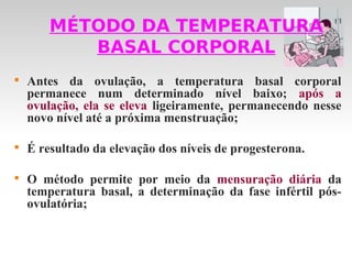 MÉTODO DA TEMPERATURA
           BASAL CORPORAL

    Antes da ovulação, a temperatura basal corporal
    permanece num determinado nível baixo; após a
    ovulação, ela se eleva ligeiramente, permanecendo nesse
    novo nível até a próxima menstruação;


    É resultado da elevação dos níveis de progesterona.


    O método permite por meio da mensuração diária da
    temperatura basal, a determinação da fase infértil pós-
    ovulatória;
 