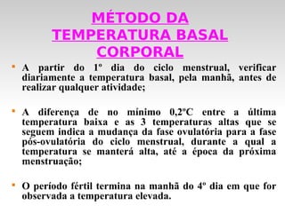 MÉTODO DA
          TEMPERATURA BASAL
              CORPORAL

    A partir do 1º dia do ciclo menstrual, verificar
    diariamente a temperatura basal, pela manhã, antes de
    realizar qualquer atividade;


    A diferença de no mínimo 0,2ºC entre a última
    temperatura baixa e as 3 temperaturas altas que se
    seguem indica a mudança da fase ovulatória para a fase
    pós-ovulatória do ciclo menstrual, durante a qual a
    temperatura se manterá alta, até a época da próxima
    menstruação;


    O período fértil termina na manhã do 4º dia em que for
    observada a temperatura elevada.
 