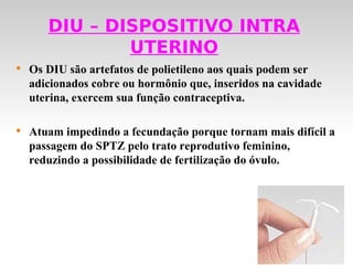 DIU – DISPOSITIVO INTRA
               UTERINO

    Os DIU são artefatos de polietileno aos quais podem ser
    adicionados cobre ou hormônio que, inseridos na cavidade
    uterina, exercem sua função contraceptiva.


    Atuam impedindo a fecundação porque tornam mais difícil a
    passagem do SPTZ pelo trato reprodutivo feminino,
    reduzindo a possibilidade de fertilização do óvulo.
 