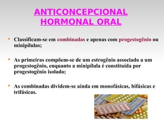 ANTICONCEPCIONAL
             HORMONAL ORAL

    Classificam-se em combinadas e apenas com progestogênio ou
    minipílulas;


    As primeiras compõem-se de um estrogênio associado a um
    progestogênio, enquanto a minípílula é constituída por
    progestogênio isolado;


    As combinadas dividem-se ainda em monofásicas, bifásicas e
    trifásicas.
 