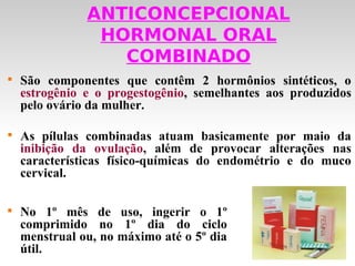 ANTICONCEPCIONAL
                HORMONAL ORAL
                  COMBINADO

    São componentes que contêm 2 hormônios sintéticos, o
    estrogênio e o progestogênio, semelhantes aos produzidos
    pelo ovário da mulher.


    As pílulas combinadas atuam basicamente por maio da
    inibição da ovulação, além de provocar alterações nas
    características físico-químicas do endométrio e do muco
    cervical.


    No 1º mês de uso, ingerir o 1º
    comprimido no 1º dia do ciclo
    menstrual ou, no máximo até o 5º dia
    útil.
 