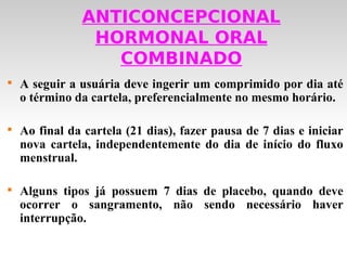 ANTICONCEPCIONAL
                HORMONAL ORAL
                  COMBINADO

    A seguir a usuária deve ingerir um comprimido por dia até
    o término da cartela, preferencialmente no mesmo horário.


    Ao final da cartela (21 dias), fazer pausa de 7 dias e iniciar
    nova cartela, independentemente do dia de início do fluxo
    menstrual.


    Alguns tipos já possuem 7 dias de placebo, quando deve
    ocorrer o sangramento, não sendo necessário haver
    interrupção.
 