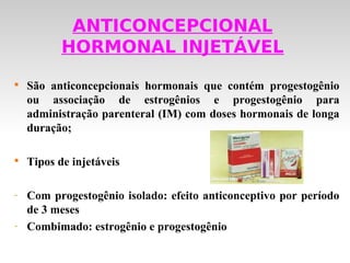 ANTICONCEPCIONAL
           HORMONAL INJETÁVEL

    São anticoncepcionais hormonais que contém progestogênio
    ou associação de estrogênios e progestogênio para
    administração parenteral (IM) com doses hormonais de longa
    duração;


    Tipos de injetáveis

-   Com progestogênio isolado: efeito anticonceptivo por período
    de 3 meses
-   Combimado: estrogênio e progestogênio
 