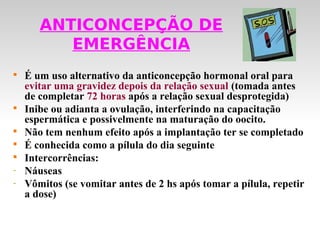 ANTICONCEPÇÃO DE
          EMERGÊNCIA

    É um uso alternativo da anticoncepção hormonal oral para
    evitar uma gravidez depois da relação sexual (tomada antes
    de completar 72 horas após a relação sexual desprotegida)

    Inibe ou adianta a ovulação, interferindo na capacitação
    espermática e possivelmente na maturação do oocito.

    Não tem nenhum efeito após a implantação ter se completado

    É conhecida como a pílula do dia seguinte

    Intercorrências:
-   Náuseas
-   Vômitos (se vomitar antes de 2 hs após tomar a pílula, repetir
    a dose)
 