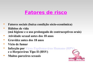 Fatores de risco


    Fatores sociais (baixa condição sócio-econômica)

    Hábitos de vida
    (má higiene e o uso prolongado de contraceptivos orais)

    Atividade sexual antes dos 18 anos

    Gravidez antes dos 18 anos

    Vício de fumar

    Infecção por Vírus Papilomavírus Humano (HPV)
    e o Herpesvírus Tipo II (HSV)

    Muitos parceiros sexuais
 