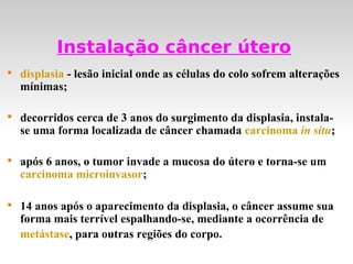 Instalação câncer útero

    displasia - lesão inicial onde as células do colo sofrem alterações
    mínimas;


    decorridos cerca de 3 anos do surgimento da displasia, instala-
    se uma forma localizada de câncer chamada carcinoma in situ;


    após 6 anos, o tumor invade a mucosa do útero e torna-se um
    carcinoma microinvasor;


    14 anos após o aparecimento da displasia, o câncer assume sua
    forma mais terrível espalhando-se, mediante a ocorrência de
    metástase, para outras regiões do corpo.
 