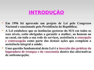 INTRODUÇÃO


    Em 1996 foi aprovado um projeto de Lei pelo Congresso
    Nacional e sancionado pela Presidência da República;

    A Lei estabelece que as instâncias gestoras do SUS em todos os
    seus níveis, estão obrigadas a garantir a mulher, ao homem ou
    ao casal, em toda a sua rede de serviços, assistência a concepção
    e contracepção como parte das demais ações que compõem a
    assistência integral a saúde;

    Uma questão fundamental desta Lei é a inserção das práticas da
    laqueadura de trompas e da vasectomia dentro das alternativas
    de anticoncepção;
 