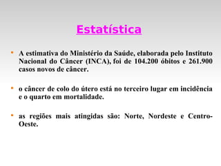Estatística

    A estimativa do Ministério da Saúde, elaborada pelo Instituto
    Nacional do Câncer (INCA), foi de 104.200 óbitos e 261.900
    casos novos de câncer.


    o câncer de colo do útero está no terceiro lugar em incidência
    e o quarto em mortalidade.


    as regiões mais atingidas são: Norte, Nordeste e Centro-
    Oeste.
 